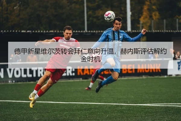 德甲新星维尔茨转会拜仁意向升温，赫内斯评估解约金时机