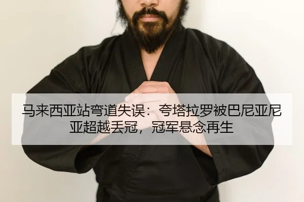 马来西亚站弯道失误：夸塔拉罗被巴尼亚尼亚超越丢冠，冠军悬念再生