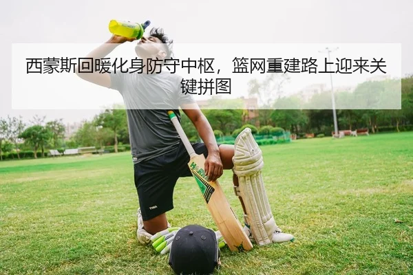 西蒙斯回暖化身防守中枢，篮网重建路上迎来关键拼图
